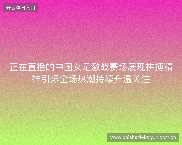 正在直播的中国女足激战赛场展现拼搏精神引爆全场热潮持续升温关注